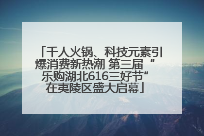 千人火锅、科技元素引爆消费新热潮 第三届“乐购湖北616三好节”在夷陵区盛大启幕