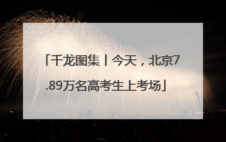 千龙图集丨今天，北京7.89万名高考生上考场