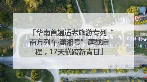 华南首趟适老旅游专列“南方列车·潇湘号”满载启程，17天横跨新青甘