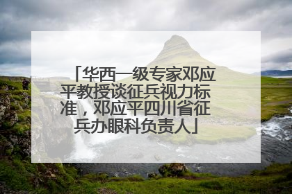 华西一级专家邓应平教授谈征兵视力标准，邓应平四川省征兵办眼科负责人