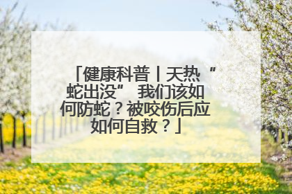 健康科普丨天热“蛇出没” 我们该如何防蛇？被咬伤后应如何自救？