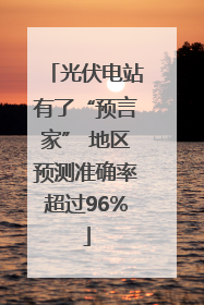光伏电站有了“预言家” 地区预测准确率超过96%