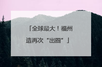 全球最大！福州造再次“出圈”