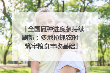 全国夏种进度条持续刷新：多地抢抓农时 筑牢粮食丰收基础