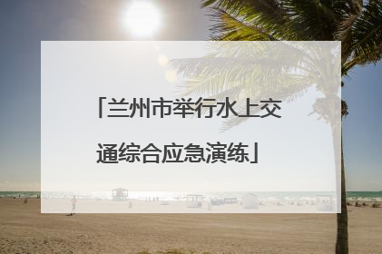 兰州市举行水上交通综合应急演练