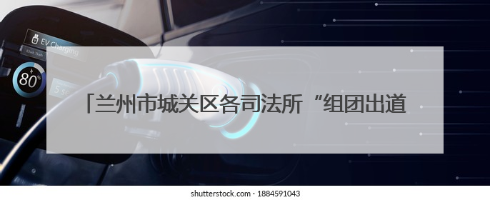 兰州市城关区各司法所“组团出道” 安全法治宣传“花式”出圈