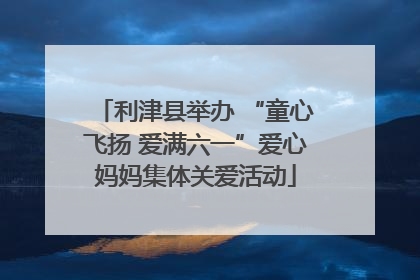 利津县举办 “童心飞扬 爱满六一”爱心妈妈集体关爱活动