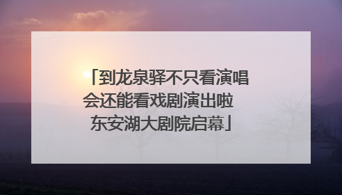 到龙泉驿不只看演唱会还能看戏剧演出啦 东安湖大剧院启幕
