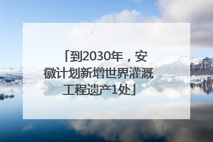到2030年,安徽计划新增世界灌溉工程遗产1处