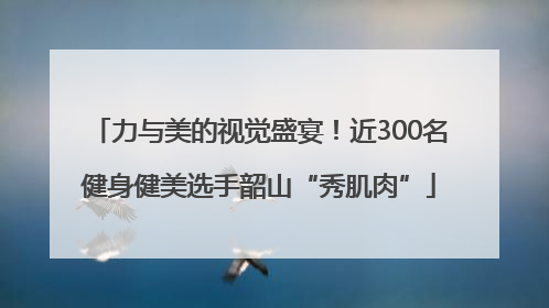 力与美的视觉盛宴！近300名健身健美选手韶山“秀肌肉”