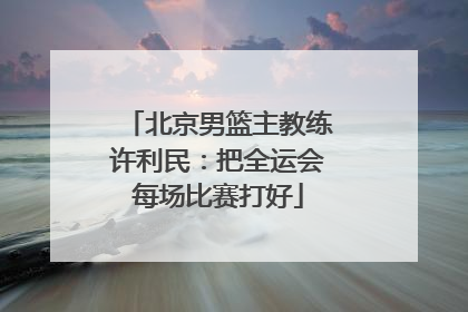 北京男篮主教练许利民：把全运会每场比赛打好
