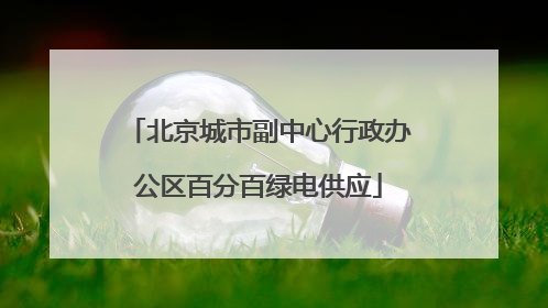 北京城市副中心行政办公区百分百绿电供应