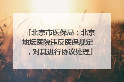 北京市医保局：北京地坛医院违反医保规定，对其进行协议处理