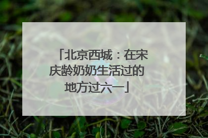 北京西城：在宋庆龄奶奶生活过的地方过六一