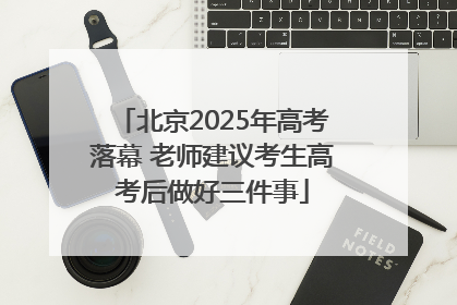 北京2025年高考落幕 老师建议考生高考后做好三件事