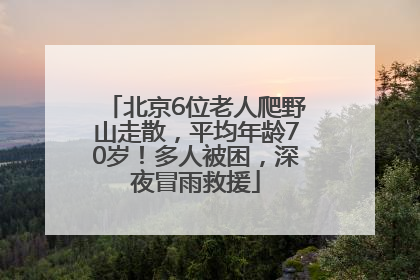 北京6位老人爬野山走散，平均年龄70岁！多人被困，深夜冒雨救援