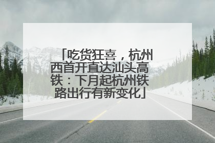吃货狂喜，杭州西首开直达汕头高铁：下月起杭州铁路出行有新变化