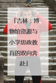 吉林：博物馆资源与小学思政教育的双向奔赴