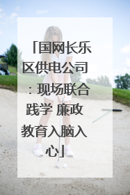 国网长乐区供电公司：现场联合践学 廉政教育入脑入心
