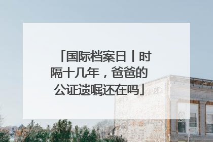 国际档案日丨时隔十几年，爸爸的公证遗嘱还在吗