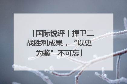 国际锐评丨捍卫二战胜利成果，“以史为鉴”不可忘