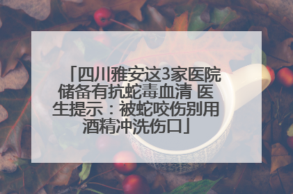 四川雅安这3家医院储备有抗蛇毒血清 医生提示：被蛇咬伤别用酒精冲洗伤口