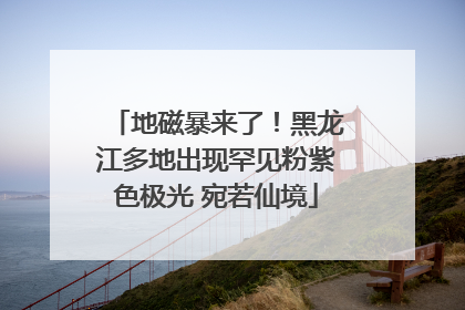 地磁暴来了！黑龙江多地出现罕见粉紫色极光 宛若仙境