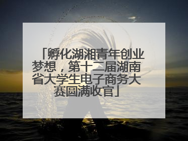 孵化湖湘青年创业梦想，第十二届湖南省大学生电子商务大赛圆满收官