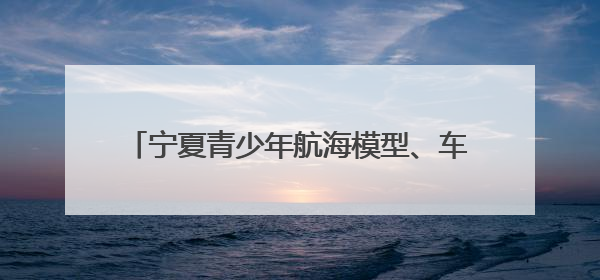 宁夏青少年航海模型、车辆模型选拔赛在银川开幕
