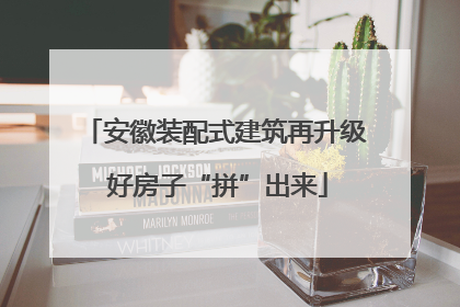 安徽装配式建筑再升级 好房子“拼”出来