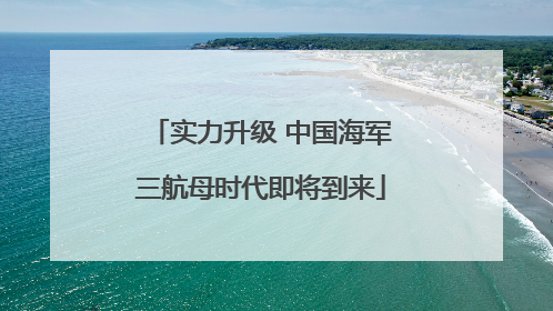 实力升级 中国海军三航母时代即将到来