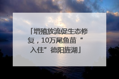 增殖放流促生态修复，10万尾鱼苗“入住”德阳旌湖