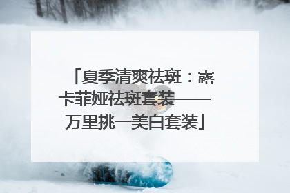 夏季清爽祛斑：露卡菲娅祛斑套装——万里挑一美白套装