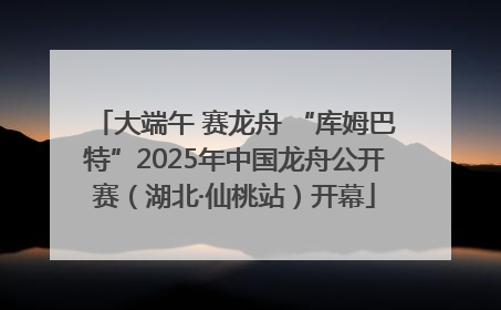 大端午 赛龙舟 “库姆巴特”2025年中国龙舟公开赛（湖北·仙桃站）开幕