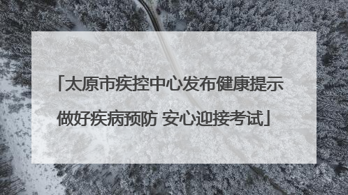 太原市疾控中心发布健康提示 做好疾病预防 安心迎接考试