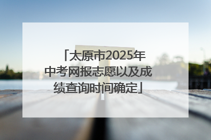 太原市2025年中考网报志愿以及成绩查询时间确定