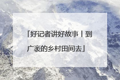 好记者讲好故事丨到广袤的乡村田间去