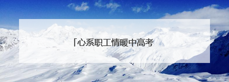 心系职工情暖中高考 守护梦想扬帆新起航