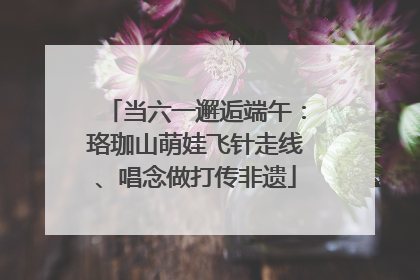当六一邂逅端午：珞珈山萌娃飞针走线、唱念做打传非遗