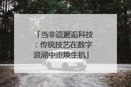 当非遗邂逅科技：传统技艺在数字浪潮中重焕生机