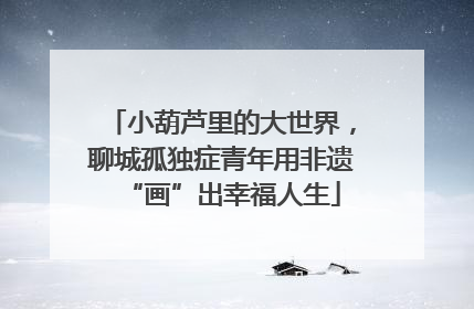小葫芦里的大世界，聊城孤独症青年用非遗“画”出幸福人生