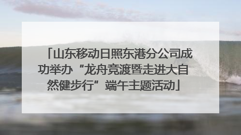 山东移动日照东港分公司成功举办“龙舟竞渡暨走进大自然健步行”端午主题活动