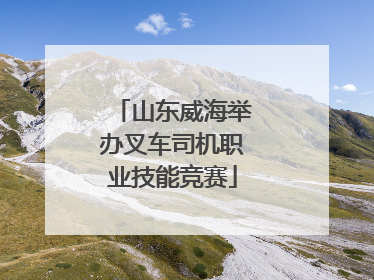 山东威海举办叉车司机职业技能竞赛
