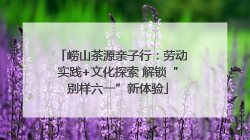 崂山茶源亲子行：劳动实践+文化探索 解锁“别样六一”新体验