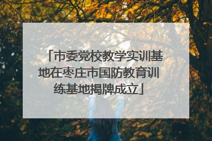 市委党校教学实训基地在枣庄市国防教育训练基地揭牌成立