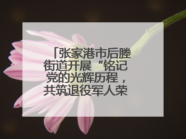 张家港市后塍街道开展“铭记党的光辉历程，共筑退役军人荣耀”主题活动