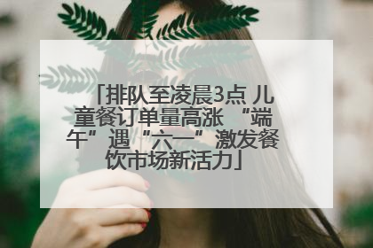 排队至凌晨3点 儿童餐订单量高涨 “端午”遇“六一”激发餐饮市场新活力