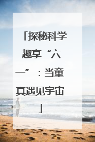 探秘科学 趣享“六一”：当童真遇见宇宙