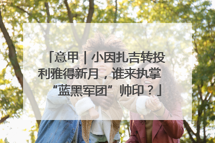 意甲｜小因扎吉转投利雅得新月，谁来执掌“蓝黑军团”帅印？