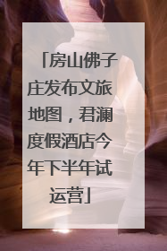房山佛子庄发布文旅地图，君澜度假酒店今年下半年试运营